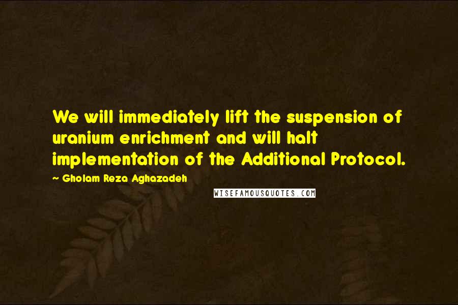 Gholam Reza Aghazadeh Quotes: We will immediately lift the suspension of uranium enrichment and will halt implementation of the Additional Protocol.