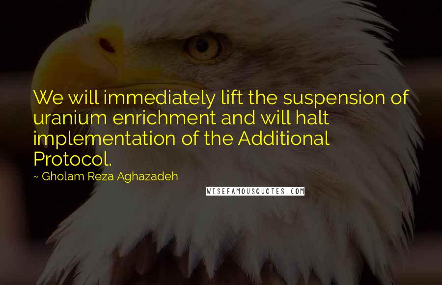 Gholam Reza Aghazadeh Quotes: We will immediately lift the suspension of uranium enrichment and will halt implementation of the Additional Protocol.