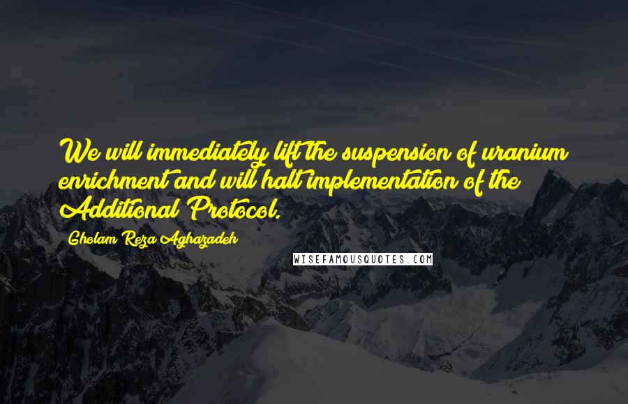 Gholam Reza Aghazadeh Quotes: We will immediately lift the suspension of uranium enrichment and will halt implementation of the Additional Protocol.