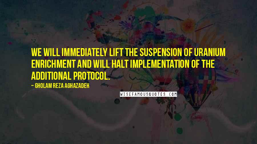 Gholam Reza Aghazadeh Quotes: We will immediately lift the suspension of uranium enrichment and will halt implementation of the Additional Protocol.