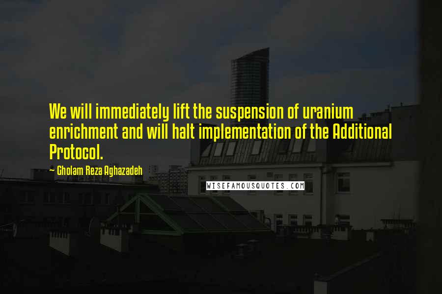 Gholam Reza Aghazadeh Quotes: We will immediately lift the suspension of uranium enrichment and will halt implementation of the Additional Protocol.