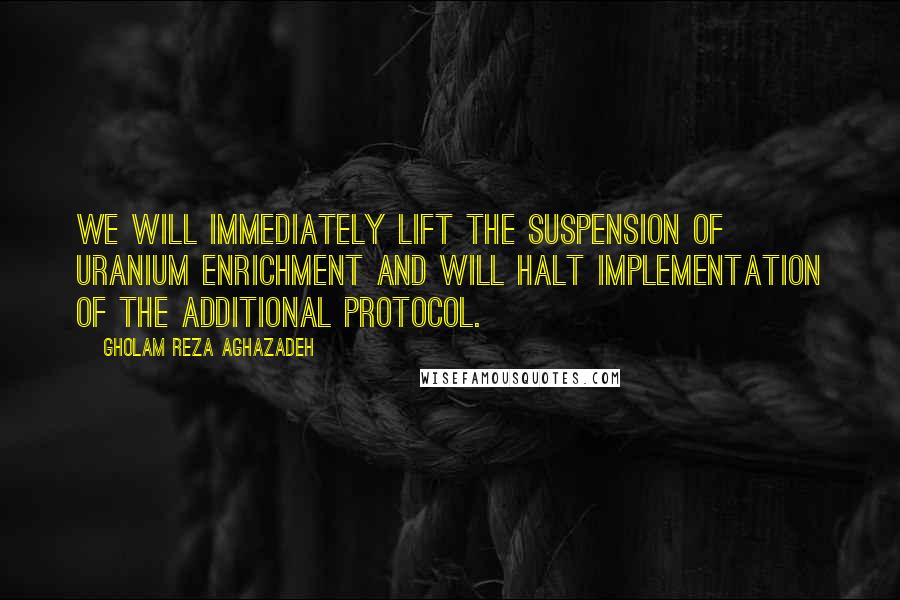 Gholam Reza Aghazadeh Quotes: We will immediately lift the suspension of uranium enrichment and will halt implementation of the Additional Protocol.