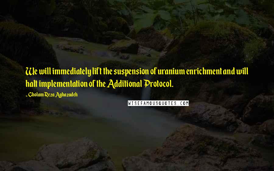 Gholam Reza Aghazadeh Quotes: We will immediately lift the suspension of uranium enrichment and will halt implementation of the Additional Protocol.