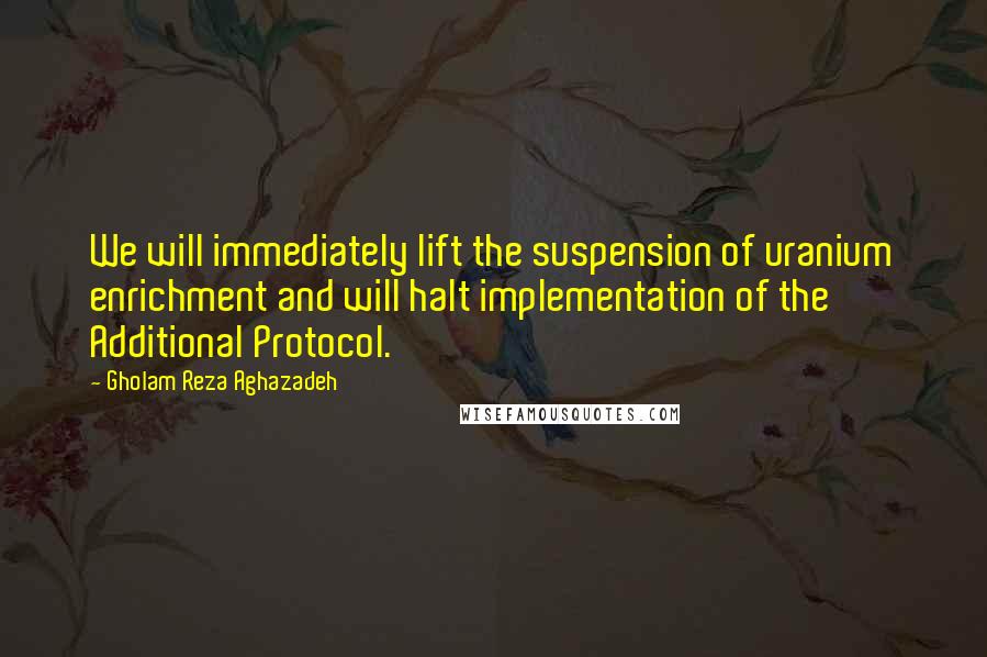 Gholam Reza Aghazadeh Quotes: We will immediately lift the suspension of uranium enrichment and will halt implementation of the Additional Protocol.