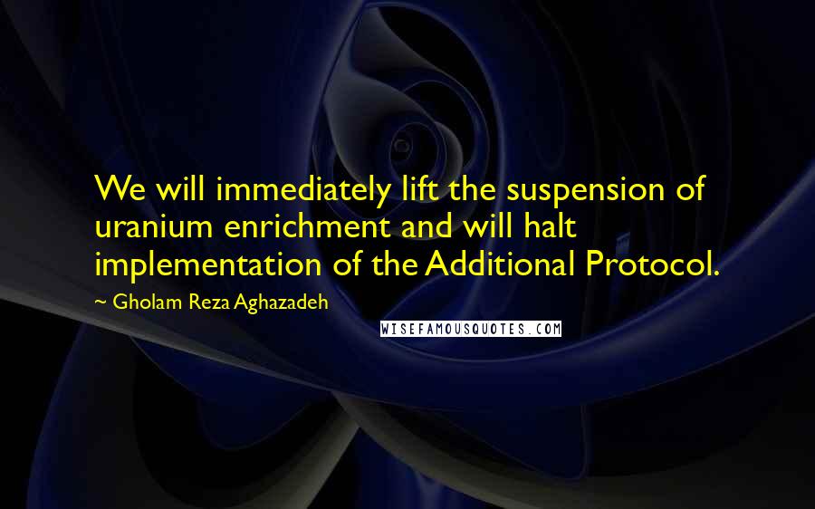 Gholam Reza Aghazadeh Quotes: We will immediately lift the suspension of uranium enrichment and will halt implementation of the Additional Protocol.