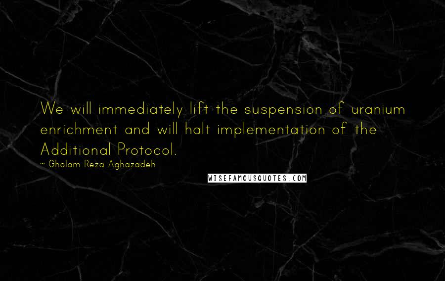 Gholam Reza Aghazadeh Quotes: We will immediately lift the suspension of uranium enrichment and will halt implementation of the Additional Protocol.