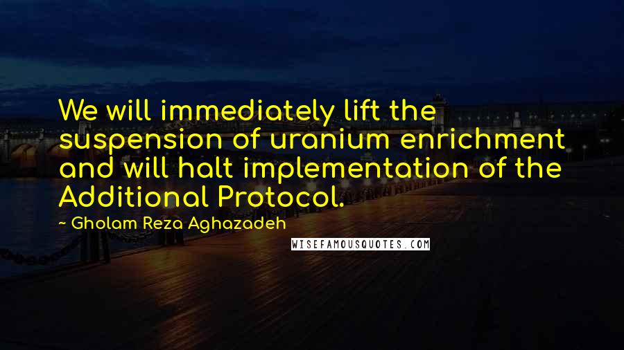 Gholam Reza Aghazadeh Quotes: We will immediately lift the suspension of uranium enrichment and will halt implementation of the Additional Protocol.