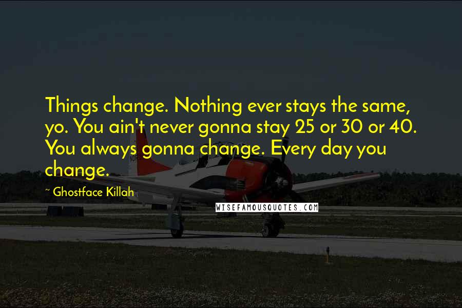 Ghostface Killah Quotes: Things change. Nothing ever stays the same, yo. You ain't never gonna stay 25 or 30 or 40. You always gonna change. Every day you change.