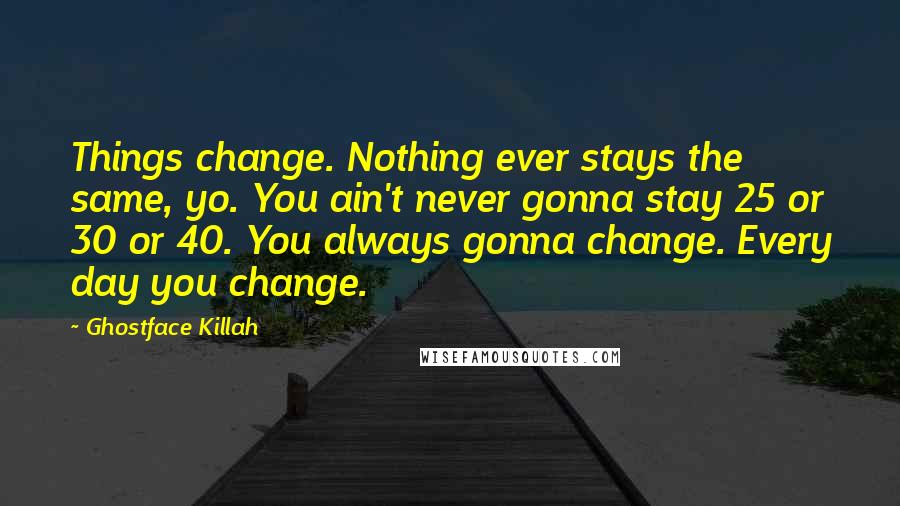 Ghostface Killah Quotes: Things change. Nothing ever stays the same, yo. You ain't never gonna stay 25 or 30 or 40. You always gonna change. Every day you change.