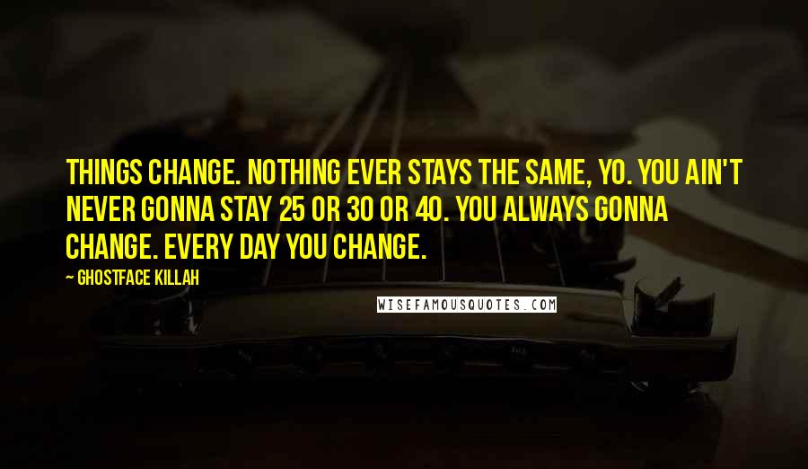 Ghostface Killah Quotes: Things change. Nothing ever stays the same, yo. You ain't never gonna stay 25 or 30 or 40. You always gonna change. Every day you change.