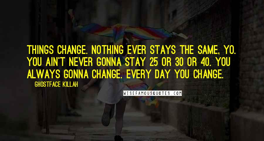 Ghostface Killah Quotes: Things change. Nothing ever stays the same, yo. You ain't never gonna stay 25 or 30 or 40. You always gonna change. Every day you change.