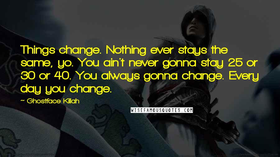 Ghostface Killah Quotes: Things change. Nothing ever stays the same, yo. You ain't never gonna stay 25 or 30 or 40. You always gonna change. Every day you change.