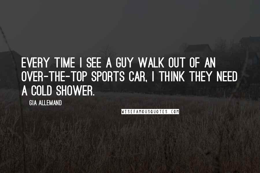 Gia Allemand Quotes: Every time I see a guy walk out of an over-the-top sports car, I think they need a cold shower.