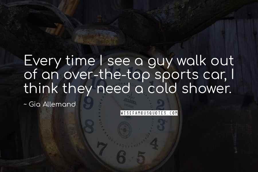 Gia Allemand Quotes: Every time I see a guy walk out of an over-the-top sports car, I think they need a cold shower.