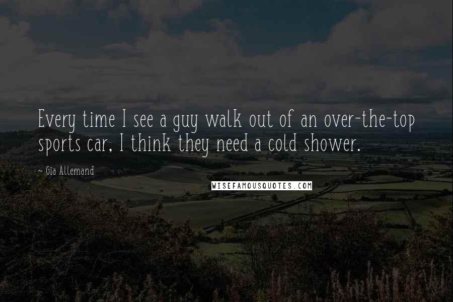 Gia Allemand Quotes: Every time I see a guy walk out of an over-the-top sports car, I think they need a cold shower.