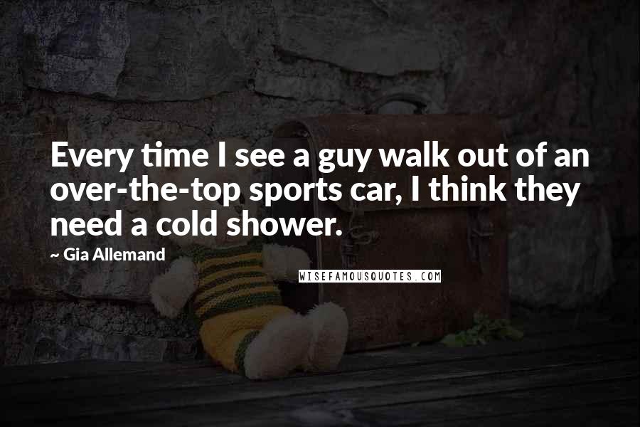 Gia Allemand Quotes: Every time I see a guy walk out of an over-the-top sports car, I think they need a cold shower.