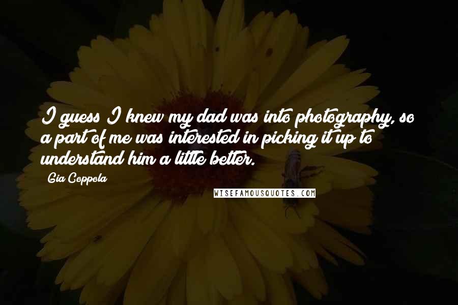 Gia Coppola Quotes: I guess I knew my dad was into photography, so a part of me was interested in picking it up to understand him a little better.