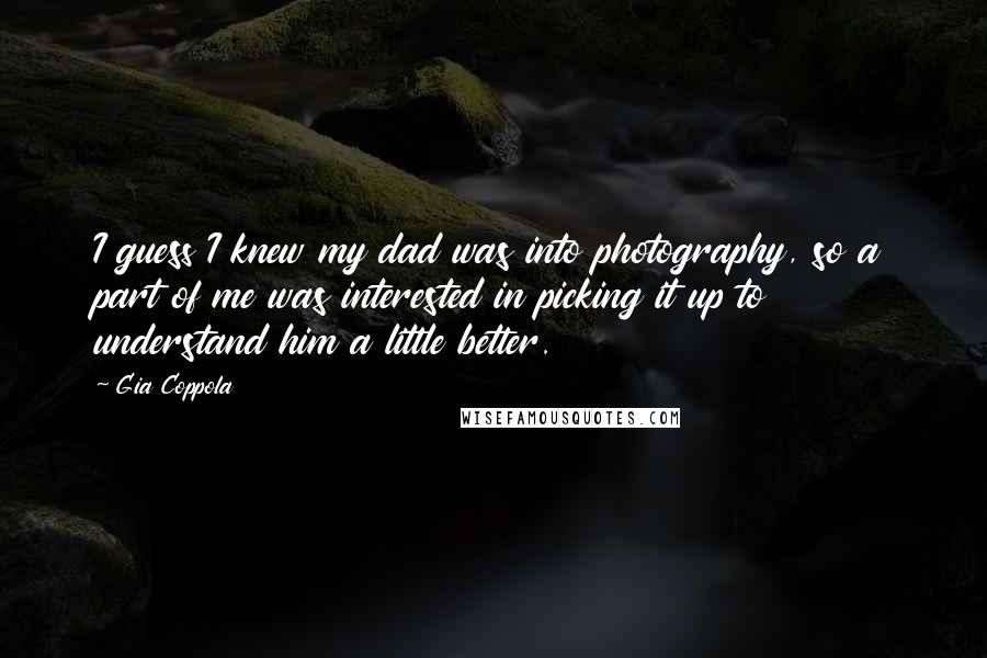 Gia Coppola Quotes: I guess I knew my dad was into photography, so a part of me was interested in picking it up to understand him a little better.