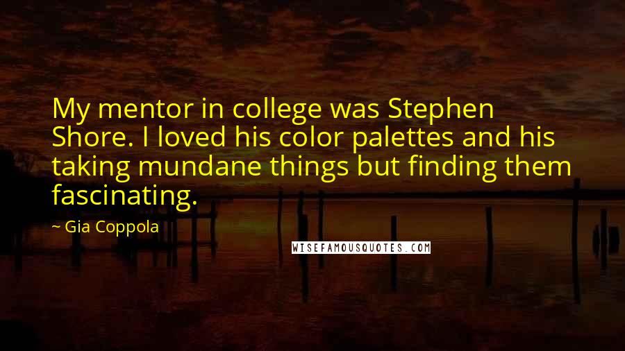 Gia Coppola Quotes: My mentor in college was Stephen Shore. I loved his color palettes and his taking mundane things but finding them fascinating.