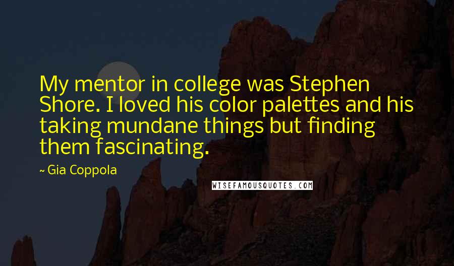 Gia Coppola Quotes: My mentor in college was Stephen Shore. I loved his color palettes and his taking mundane things but finding them fascinating.