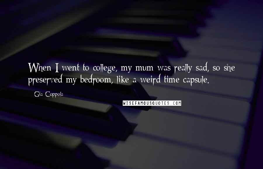 Gia Coppola Quotes: When I went to college, my mum was really sad, so she preserved my bedroom, like a weird time capsule.