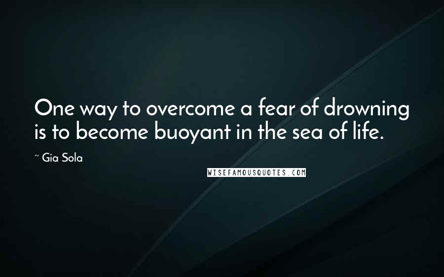 Gia Sola Quotes: One way to overcome a fear of drowning is to become buoyant in the sea of life.