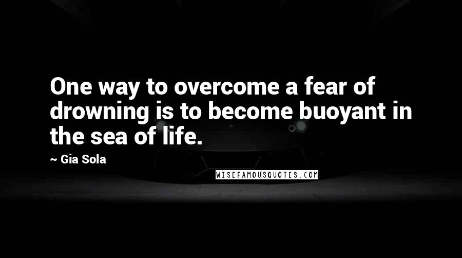 Gia Sola Quotes: One way to overcome a fear of drowning is to become buoyant in the sea of life.