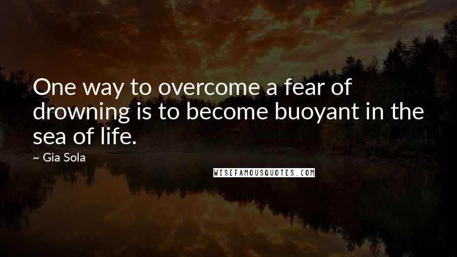 Gia Sola Quotes: One way to overcome a fear of drowning is to become buoyant in the sea of life.