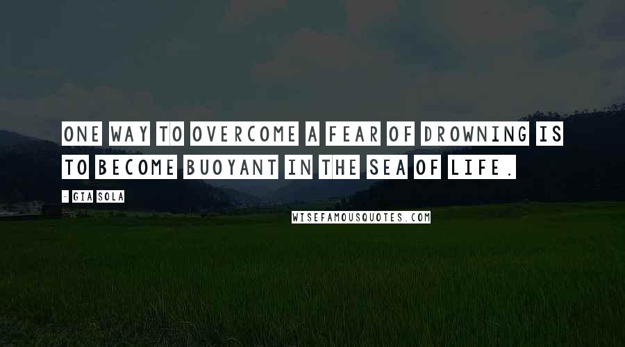 Gia Sola Quotes: One way to overcome a fear of drowning is to become buoyant in the sea of life.