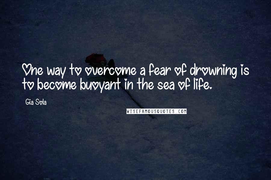 Gia Sola Quotes: One way to overcome a fear of drowning is to become buoyant in the sea of life.