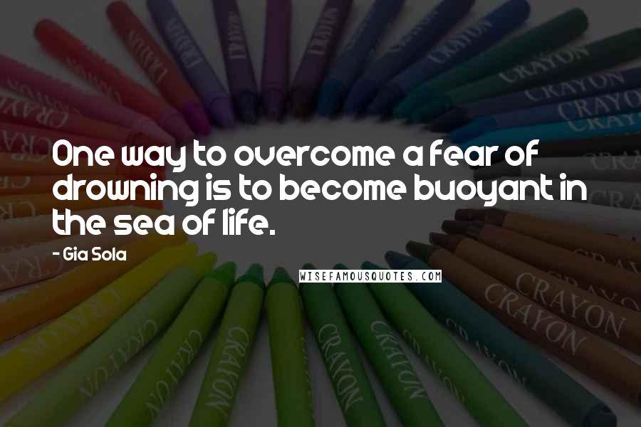 Gia Sola Quotes: One way to overcome a fear of drowning is to become buoyant in the sea of life.