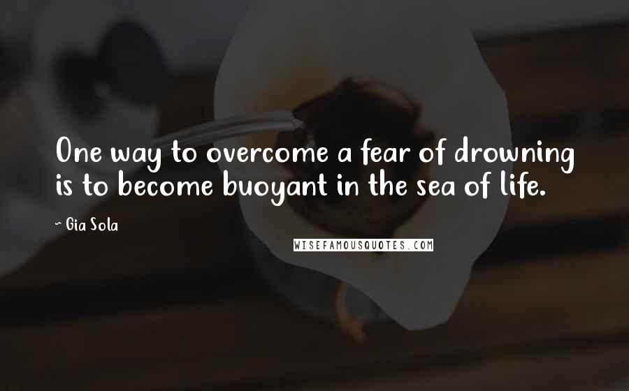 Gia Sola Quotes: One way to overcome a fear of drowning is to become buoyant in the sea of life.