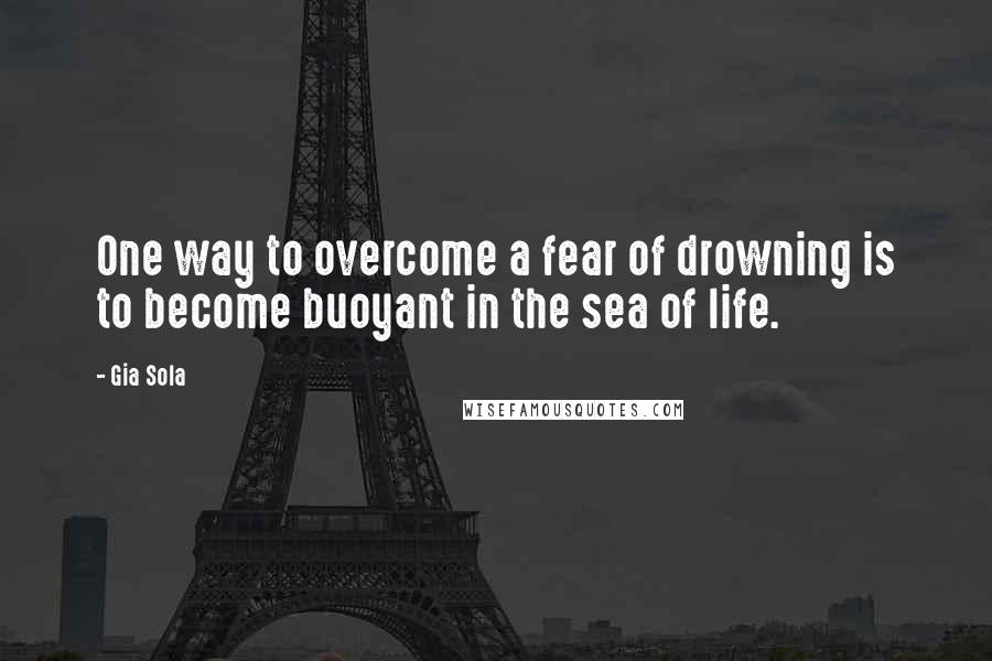 Gia Sola Quotes: One way to overcome a fear of drowning is to become buoyant in the sea of life.