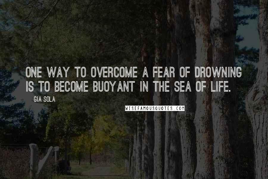 Gia Sola Quotes: One way to overcome a fear of drowning is to become buoyant in the sea of life.