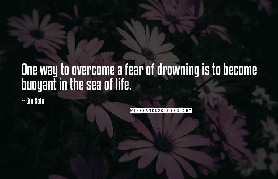 Gia Sola Quotes: One way to overcome a fear of drowning is to become buoyant in the sea of life.