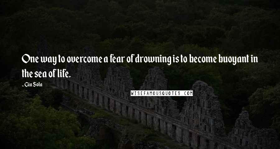 Gia Sola Quotes: One way to overcome a fear of drowning is to become buoyant in the sea of life.