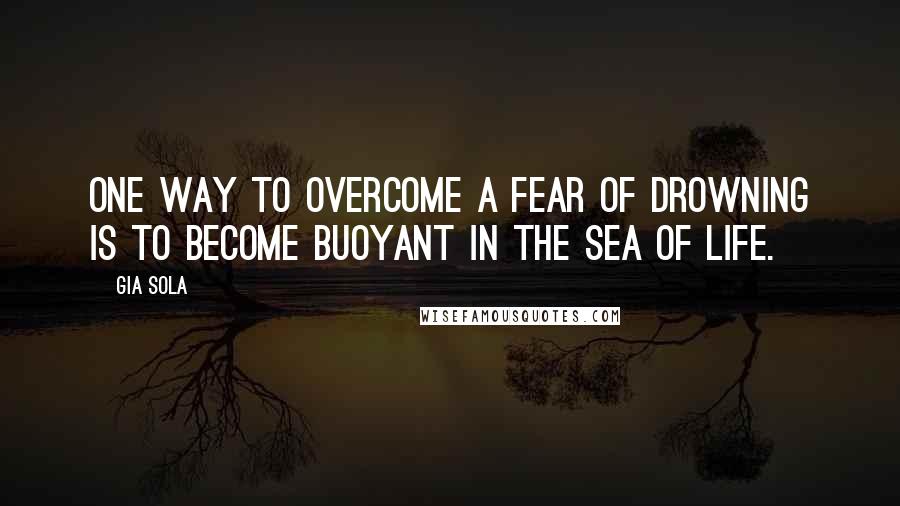 Gia Sola Quotes: One way to overcome a fear of drowning is to become buoyant in the sea of life.