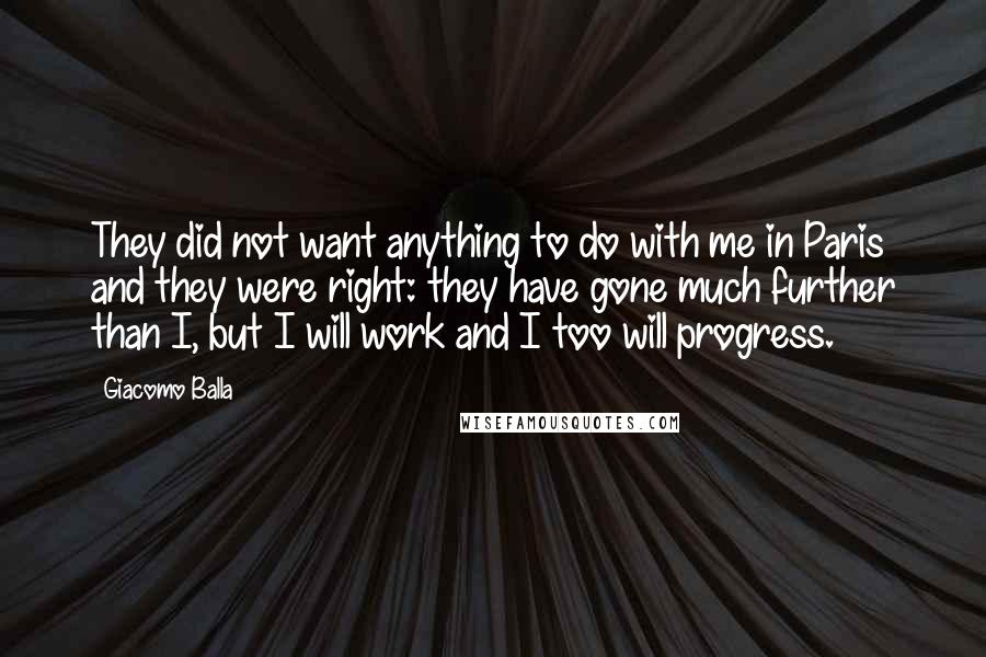 Giacomo Balla Quotes: They did not want anything to do with me in Paris and they were right: they have gone much further than I, but I will work and I too will progress.