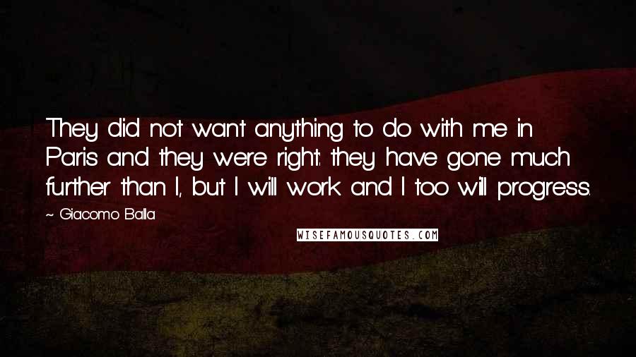 Giacomo Balla Quotes: They did not want anything to do with me in Paris and they were right: they have gone much further than I, but I will work and I too will progress.