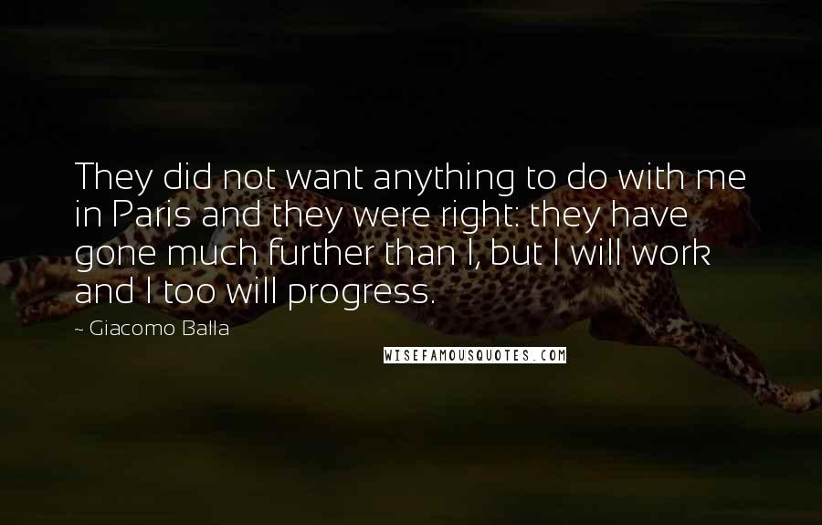 Giacomo Balla Quotes: They did not want anything to do with me in Paris and they were right: they have gone much further than I, but I will work and I too will progress.