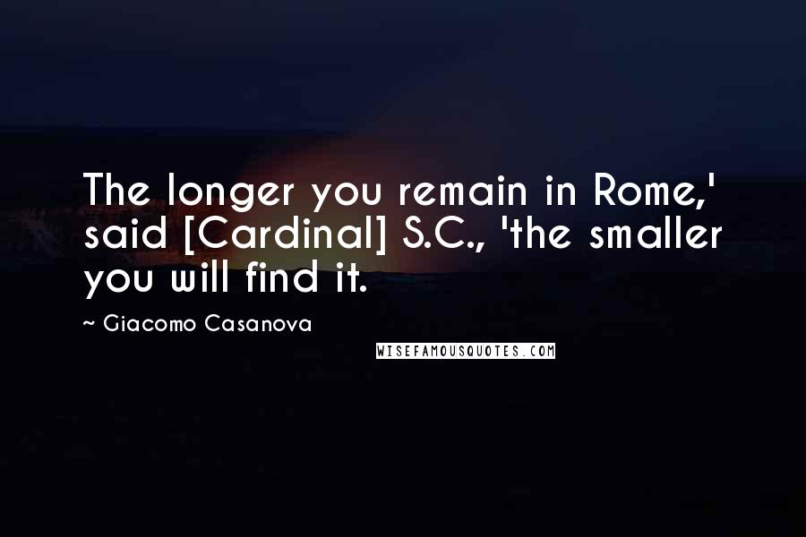 Giacomo Casanova Quotes: The longer you remain in Rome,' said [Cardinal] S.C., 'the smaller you will find it.