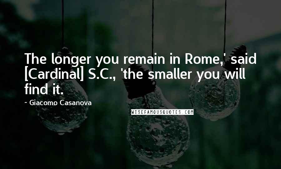 Giacomo Casanova Quotes: The longer you remain in Rome,' said [Cardinal] S.C., 'the smaller you will find it.