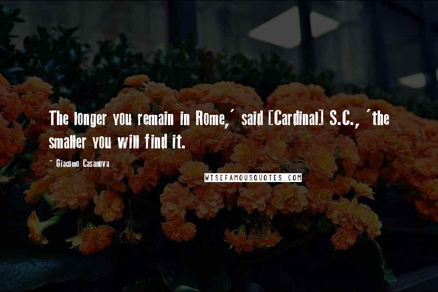 Giacomo Casanova Quotes: The longer you remain in Rome,' said [Cardinal] S.C., 'the smaller you will find it.