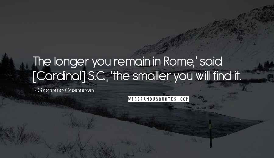Giacomo Casanova Quotes: The longer you remain in Rome,' said [Cardinal] S.C., 'the smaller you will find it.