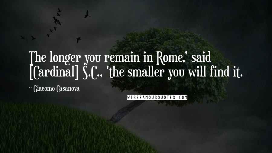Giacomo Casanova Quotes: The longer you remain in Rome,' said [Cardinal] S.C., 'the smaller you will find it.