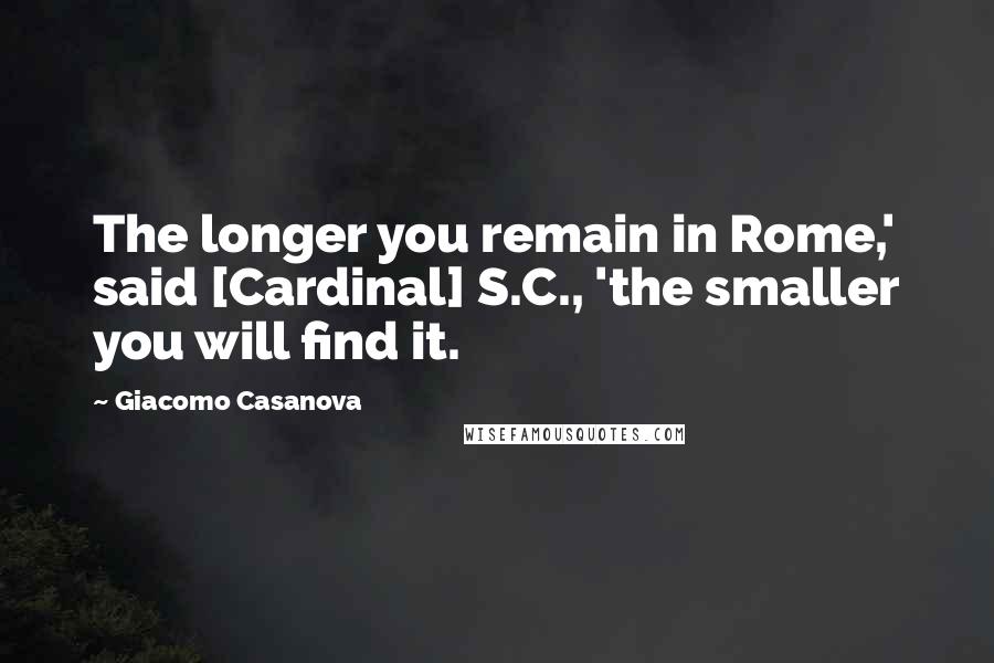 Giacomo Casanova Quotes: The longer you remain in Rome,' said [Cardinal] S.C., 'the smaller you will find it.