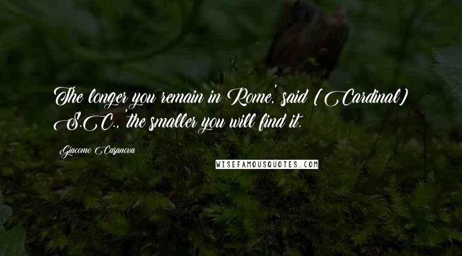Giacomo Casanova Quotes: The longer you remain in Rome,' said [Cardinal] S.C., 'the smaller you will find it.