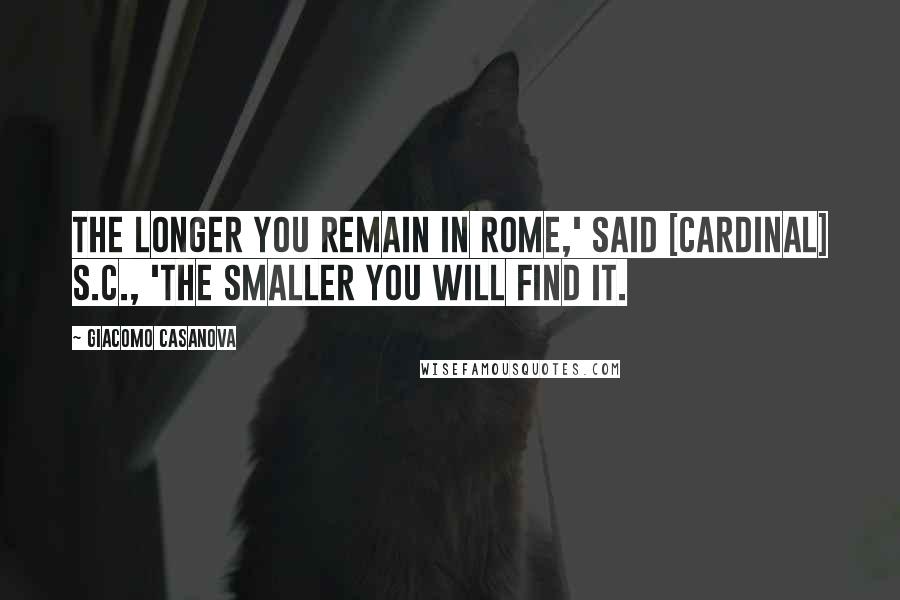 Giacomo Casanova Quotes: The longer you remain in Rome,' said [Cardinal] S.C., 'the smaller you will find it.