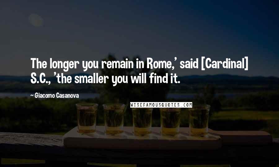Giacomo Casanova Quotes: The longer you remain in Rome,' said [Cardinal] S.C., 'the smaller you will find it.