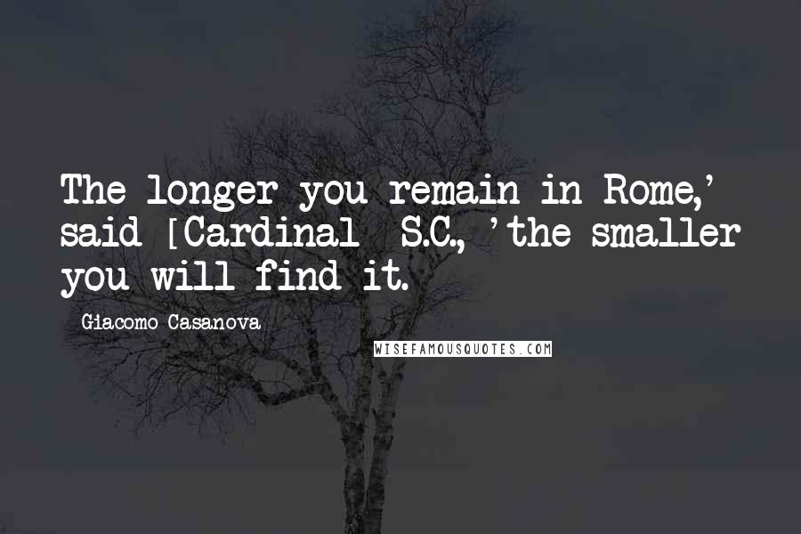 Giacomo Casanova Quotes: The longer you remain in Rome,' said [Cardinal] S.C., 'the smaller you will find it.